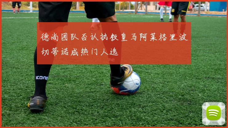 德尚团队否认执教皇马阿莱格里波切蒂诺成热门人选