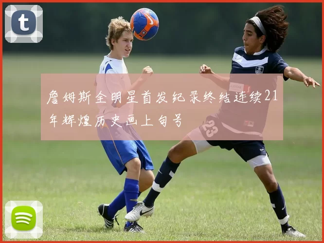 詹姆斯全明星首发纪录终结连续21年辉煌历史画上句号