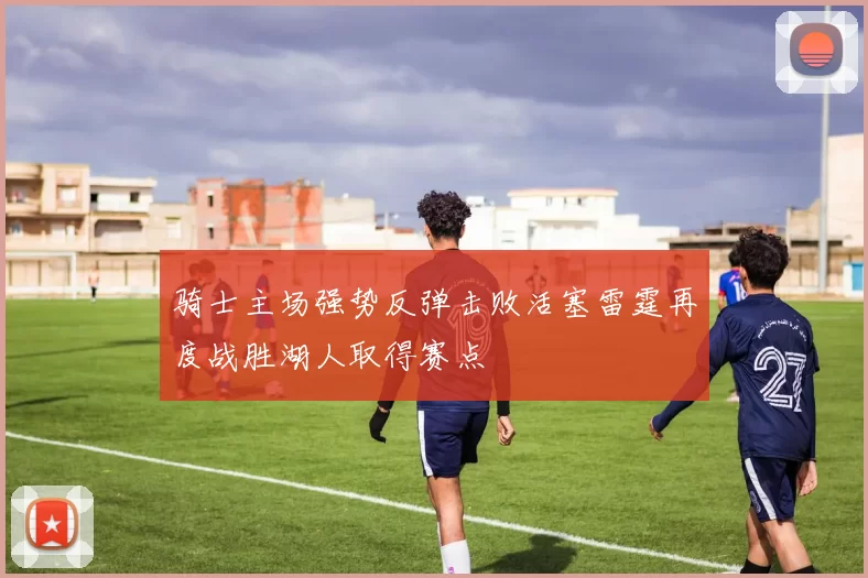 骑士主场强势反弹击败活塞雷霆再度战胜湖人取得赛点