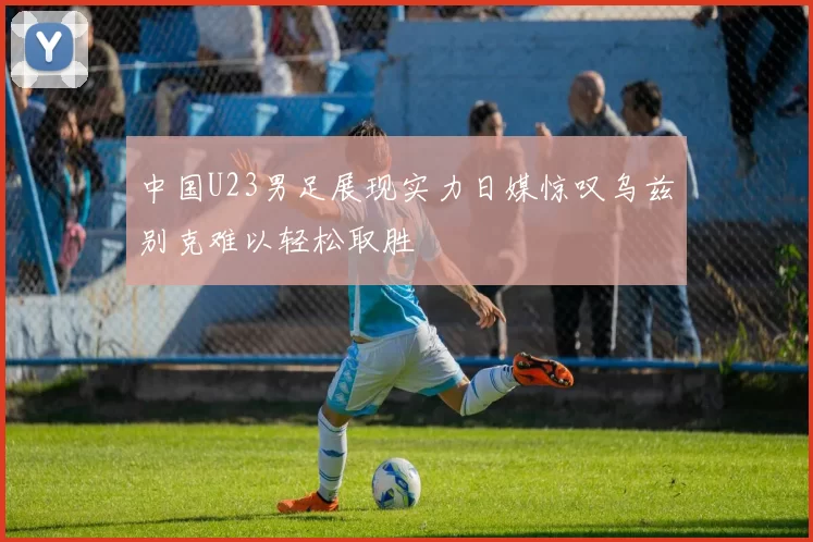 中国U23男足展现实力日媒惊叹乌兹别克难以轻松取胜