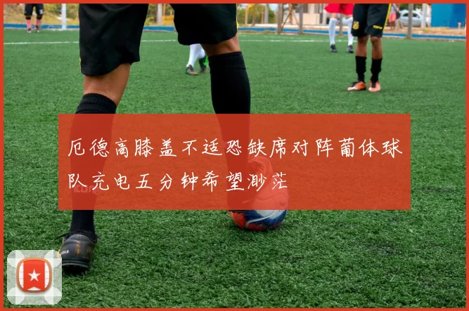 厄德高膝盖不适恐缺席对阵葡体球队充电五分钟希望渺茫