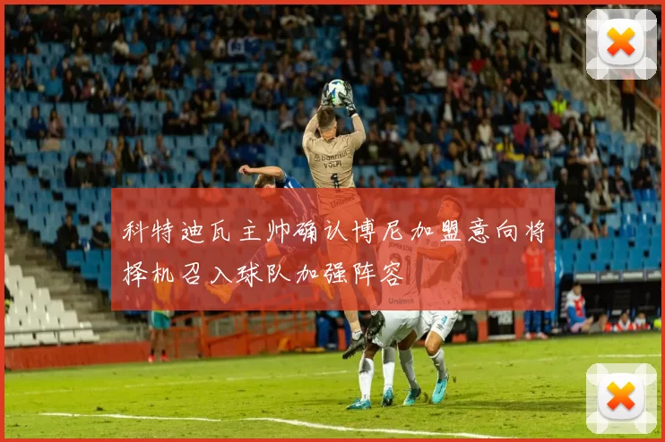 科特迪瓦主帅确认博尼加盟意向将择机召入球队加强阵容