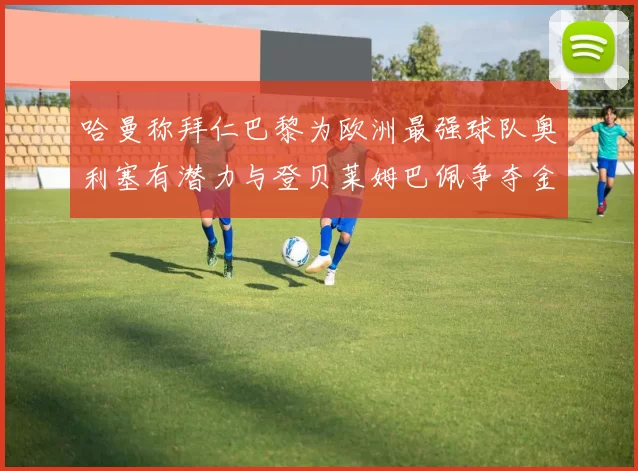 哈曼称拜仁巴黎为欧洲最强球队奥利塞有潜力与登贝莱姆巴佩争夺金球奖