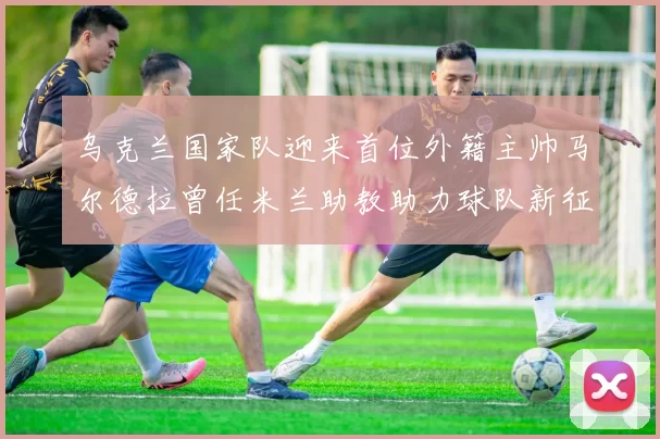 乌克兰国家队迎来首位外籍主帅马尔德拉曾任米兰助教助力球队新征程