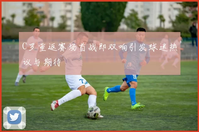 C罗重返赛场首战即双响引发球迷热议与期待