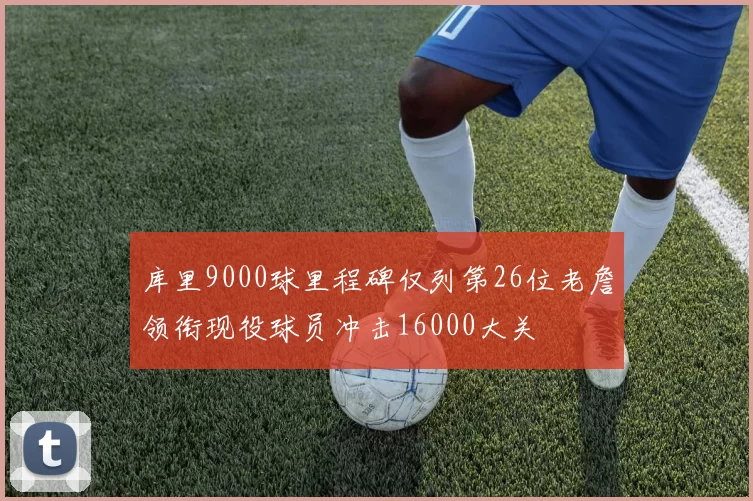 库里9000球里程碑仅列第26位老詹领衔现役球员冲击16000大关