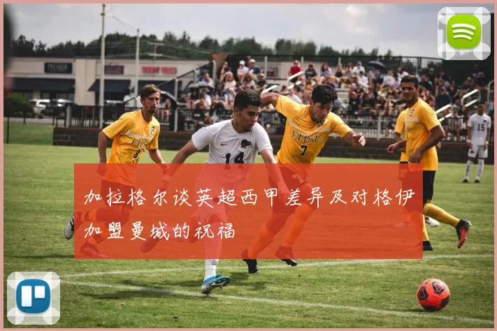 加拉格尔谈英超西甲差异及对格伊加盟曼城的祝福