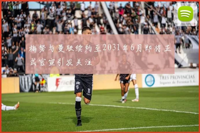 梅努与曼联续约至2031年6月即将正式官宣引发关注