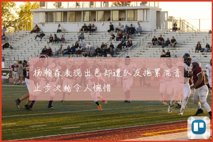 杨瀚森表现出色却遭队友拖累混音止步次轮令人惋惜