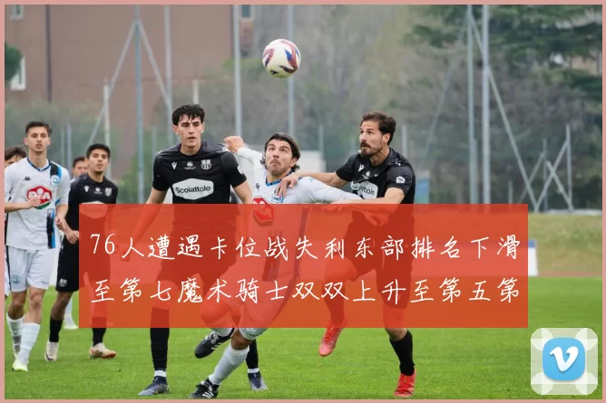 76人遭遇卡位战失利东部排名下滑至第七魔术骑士双双上升至第五第六位