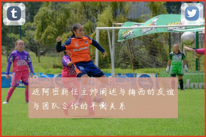 迈阿密新任主帅阐述与梅西的友谊与团队合作的平衡关系