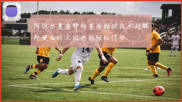 阿德尔曼盛赞约基奇抛投技术超群即便面对文班也能轻松得分