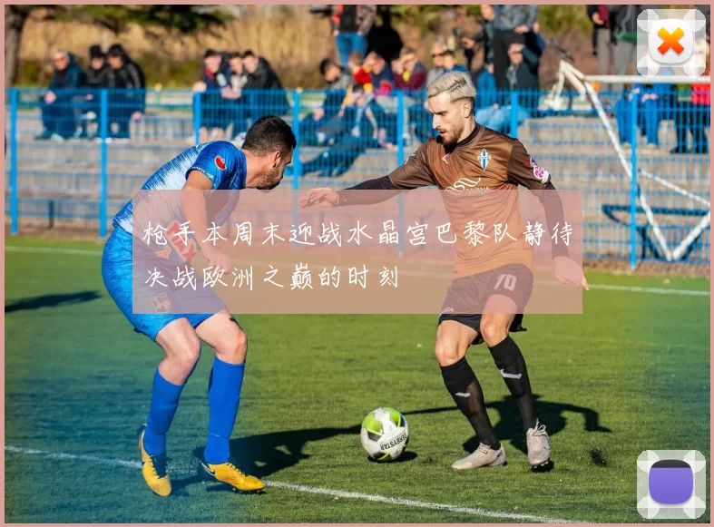 枪手本周末迎战水晶宫巴黎队静待决战欧洲之巅的时刻