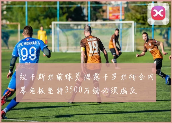 纽卡斯尔前球员揭露卡罗尔转会内幕老板坚持3500万镑必须成交