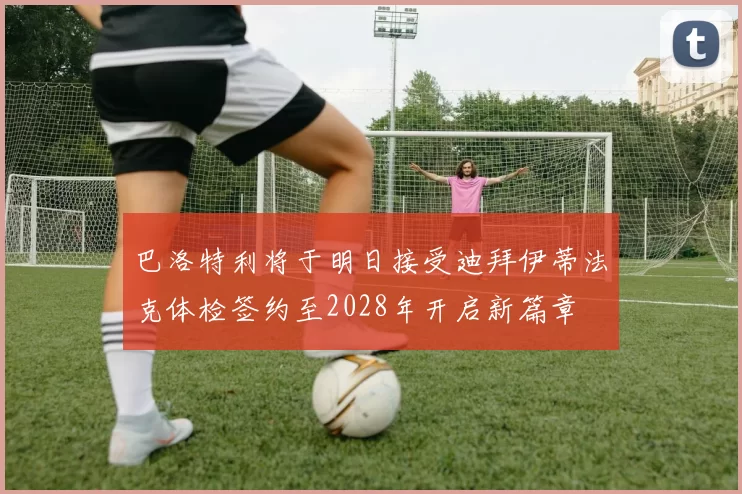 巴洛特利将于明日接受迪拜伊蒂法克体检签约至2028年开启新篇章